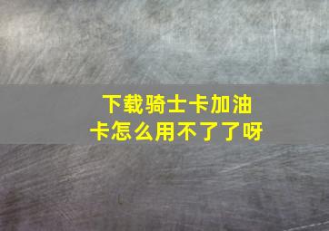 下载骑士卡加油卡怎么用不了了呀