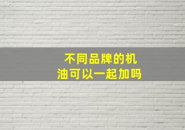 不同品牌的机油可以一起加吗