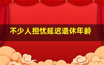 不少人担忧延迟退休年龄