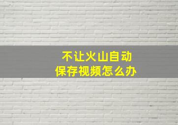 不让火山自动保存视频怎么办