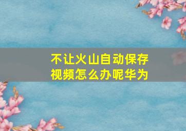 不让火山自动保存视频怎么办呢华为