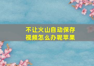 不让火山自动保存视频怎么办呢苹果