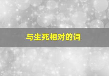 与生死相对的词