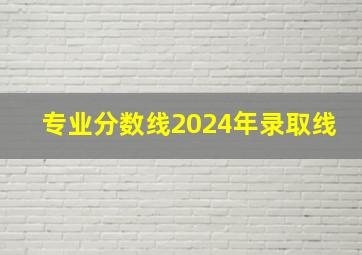 专业分数线2024年录取线