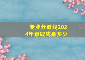 专业分数线2024年录取线是多少