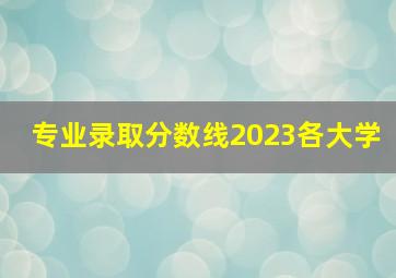 专业录取分数线2023各大学