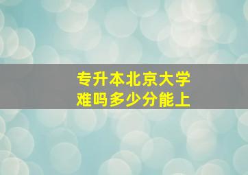 专升本北京大学难吗多少分能上