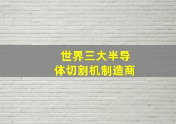 世界三大半导体切割机制造商