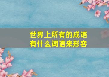 世界上所有的成语有什么词语来形容