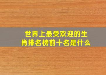 世界上最受欢迎的生肖排名榜前十名是什么