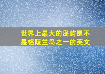 世界上最大的岛屿是不是格陵兰岛之一的英文