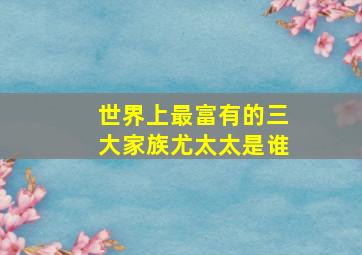 世界上最富有的三大家族尤太太是谁