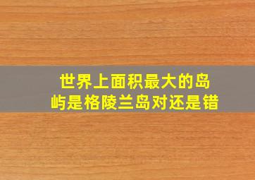 世界上面积最大的岛屿是格陵兰岛对还是错