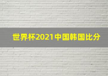 世界杯2021中国韩国比分