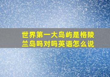 世界第一大岛屿是格陵兰岛吗对吗英语怎么说