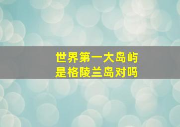 世界第一大岛屿是格陵兰岛对吗