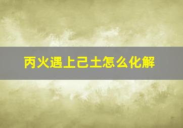 丙火遇上己土怎么化解