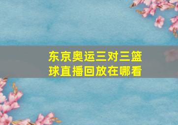 东京奥运三对三篮球直播回放在哪看