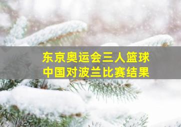 东京奥运会三人篮球中国对波兰比赛结果