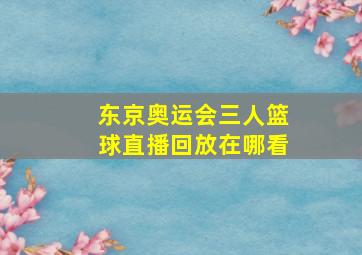 东京奥运会三人篮球直播回放在哪看