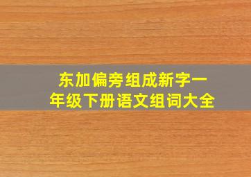 东加偏旁组成新字一年级下册语文组词大全