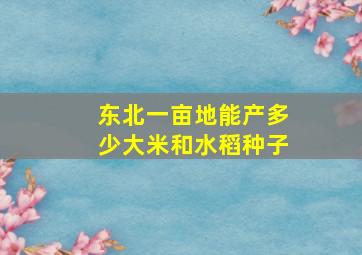 东北一亩地能产多少大米和水稻种子