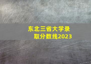 东北三省大学录取分数线2023