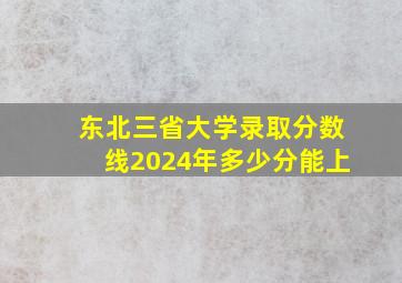 东北三省大学录取分数线2024年多少分能上