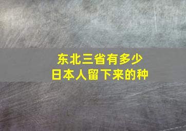 东北三省有多少日本人留下来的种