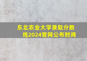 东北农业大学录取分数线2024官网公布时间