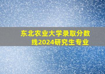 东北农业大学录取分数线2024研究生专业