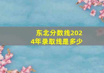 东北分数线2024年录取线是多少