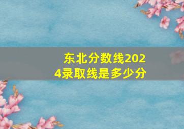 东北分数线2024录取线是多少分