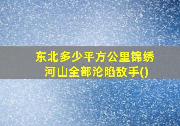 东北多少平方公里锦绣河山全部沦陷敌手()