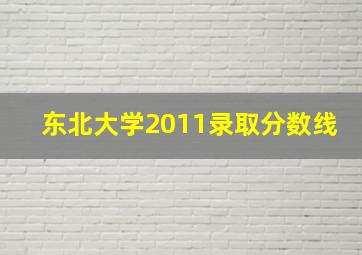 东北大学2011录取分数线