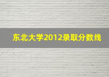 东北大学2012录取分数线