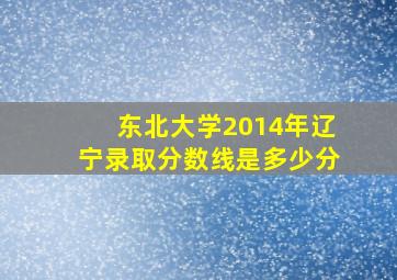 东北大学2014年辽宁录取分数线是多少分