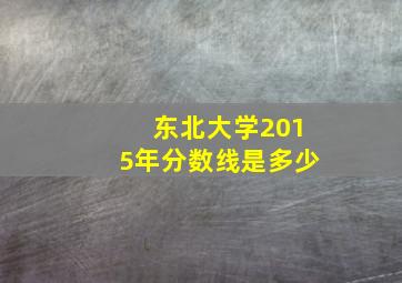 东北大学2015年分数线是多少