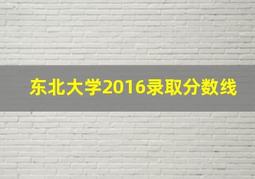 东北大学2016录取分数线