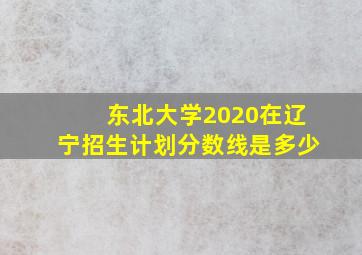 东北大学2020在辽宁招生计划分数线是多少