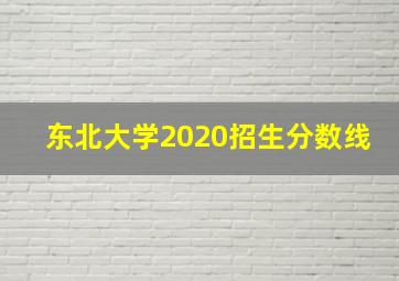 东北大学2020招生分数线