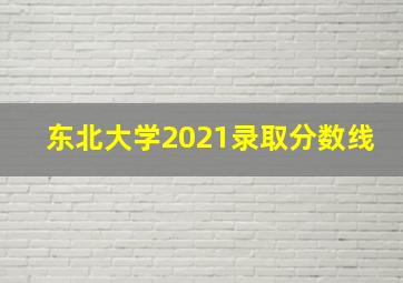 东北大学2021录取分数线