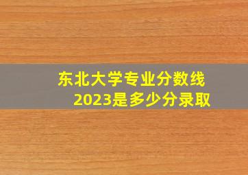 东北大学专业分数线2023是多少分录取