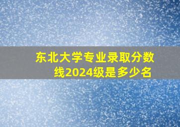 东北大学专业录取分数线2024级是多少名