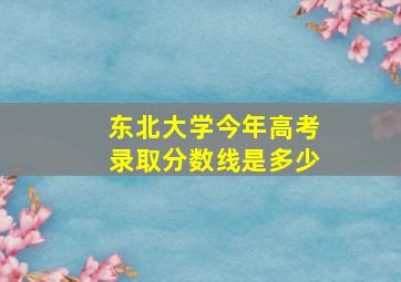 东北大学今年高考录取分数线是多少