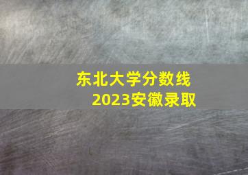 东北大学分数线2023安徽录取