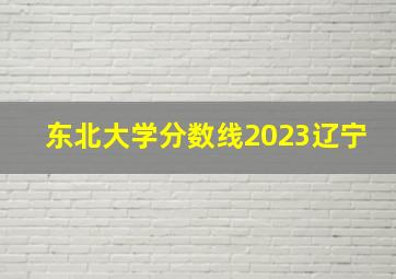 东北大学分数线2023辽宁