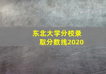 东北大学分校录取分数线2020