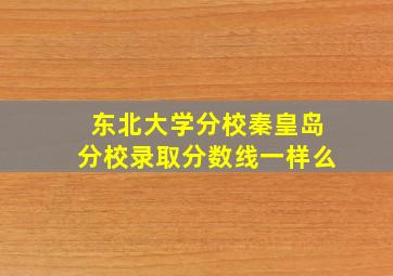 东北大学分校秦皇岛分校录取分数线一样么