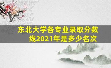 东北大学各专业录取分数线2021年是多少名次